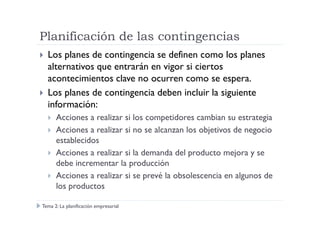 Planificación de las contingencias
Los planes de contingencia se definen como los planes
alternativos que entrarán en vigor si ciertos
acontecimientos clave no ocurren como se espera.
Los planes de contingencia deben incluir la siguiente
información:
Acciones a realizar si los competidores cambian su estrategiaAcciones a realizar si los competidores cambian su estrategia
Acciones a realizar si no se alcanzan los objetivos de negocio
establecidos
Acciones a realizar si la demanda del producto mejora y se
debe incrementar la producción
Acciones a realizar si se prevé la obsolescencia en algunos de
los productos
Tema 2: La planificación empresarial
 