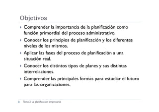 Objetivos
Comprender la importancia de la planificación como
función primordial del proceso administrativo.
Conocer los principios de planificación y los diferentes
niveles de los mismos.
Aplicar las fases del proceso de planificación a una
situación real.situación real.
Conocer los distintos tipos de planes y sus distintas
interrelaciones.
Comprender las principales formas para estudiar el futuro
para las organizaciones.
Tema 2: La planificación empresarial
 