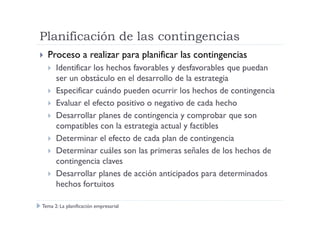 Planificación de las contingencias
Proceso a realizar para planificar las contingencias
Identificar los hechos favorables y desfavorables que puedan
ser un obstáculo en el desarrollo de la estrategia
Especificar cuándo pueden ocurrir los hechos de contingencia
Evaluar el efecto positivo o negativo de cada hecho
Desarrollar planes de contingencia y comprobar que sonDesarrollar planes de contingencia y comprobar que son
compatibles con la estrategia actual y factibles
Determinar el efecto de cada plan de contingencia
Determinar cuáles son las primeras señales de los hechos de
contingencia claves
Desarrollar planes de acción anticipados para determinados
hechos fortuitos
Tema 2: La planificación empresarial
 