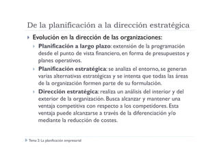 De la planificación a la dirección estratégica
Evolución en la dirección de las organizaciones:
Planificación a largo plazo: extensión de la programación
desde el punto de vista financiero, en forma de presupuestos y
planes operativos.
Planificación estratégica: se analiza el entorno, se generan
varias alternativas estratégicas y se intenta que todas las áreasvarias alternativas estratégicas y se intenta que todas las áreas
de la organización formen parte de su formulación.
Dirección estratégica: realiza un análisis del interior y del
exterior de la organización. Busca alcanzar y mantener una
ventaja competitiva con respecto a los competidores. Esta
ventaja puede alcanzarse a través de la diferenciación y/o
mediante la reducción de costes.
Tema 2: La planificación empresarial
 