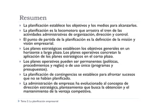 Resumen
La planificación establece los objetivos y los medios para alcanzarlos.
La planificación es la locomotora que arrastra el tren de las
actividades administrativas de organización, dirección y control.
El punto de partida de la planificación es la definición de la misión y
visión empresarial.
Los planes estratégicos establecen los objetivos generales en un
horizonte a largo plazo. Los planes operativos concretan la
aplicación de los planes estratégicos en el corto plazo.aplicación de los planes estratégicos en el corto plazo.
Los planes operativos pueden ser permanentes (políticas,
procedimientos y reglas) o de uso único (programas y
presupuestos).
La planificación de contingencias se establece para afrontar sucesos
que no se habían planificado.
La administración de empresas ha evolucionado al concepto de
dirección estratégica, planteamiento que busca la obtención y el
mantenimiento de la ventaja competitiva.
Tema 2: La planificación empresarial
 