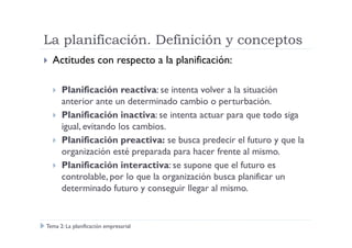 La planificación. Definición y conceptos
Actitudes con respecto a la planificación:
Planificación reactiva: se intenta volver a la situación
anterior ante un determinado cambio o perturbación.
Planificación inactiva: se intenta actuar para que todo siga
igual, evitando los cambios.igual, evitando los cambios.
Planificación preactiva: se busca predecir el futuro y que la
organización esté preparada para hacer frente al mismo.
Planificación interactiva: se supone que el futuro es
controlable, por lo que la organización busca planificar un
determinado futuro y conseguir llegar al mismo.
Tema 2: La planificación empresarial
 