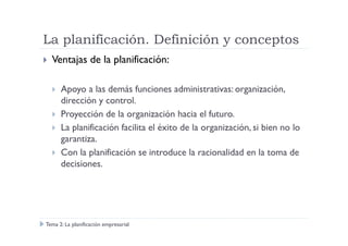 La planificación. Definición y conceptos
Ventajas de la planificación:
Apoyo a las demás funciones administrativas: organización,
dirección y control.
Proyección de la organización hacia el futuro.
La planificación facilita el éxito de la organización, si bien no loLa planificación facilita el éxito de la organización, si bien no lo
garantiza.
Con la planificación se introduce la racionalidad en la toma de
decisiones.
Tema 2: La planificación empresarial
 