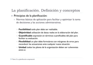 La planificación. Definición y conceptos
Principios de la planificación:
Normas básicas de aplicación para facilitar y optimizar la toma
de decisiones y las acciones administrativas.
Factibilidad:todo plan debe ser realizable.
Objetividad: utilización de datos reales en la elaboración del plan.Objetividad: utilización de datos reales en la elaboración del plan.
Cuantificable: expresión en términos cuantificables del plan para
facilitar su evaluación.
Flexibilidad: un plan debe formularse con márgenes de error, para
reconducir las actuaciones ante cualquier nueva situación.
Unidad: todos los planes de la organización deben ser coherentes
entre sí.
Tema 2: La planificación empresarial
 