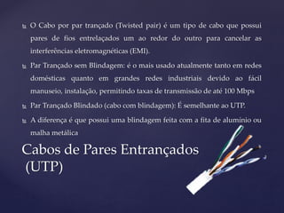  O Cabo por par trançado (Twisted pair) é um tipo de cabo que possui
pares de fios entrelaçados um ao redor do outro para cancelar as
interferências eletromagnéticas (EMI).
 Par Trançado sem Blindagem: é o mais usado atualmente tanto em redes
domésticas quanto em grandes redes industriais devido ao fácil
manuseio, instalação, permitindo taxas de transmissão de até 100 Mbps
 Par Trançado Blindado (cabo com blindagem): É semelhante ao UTP.
 A diferença é que possui uma blindagem feita com a fita de alumínio ou
malha metálica
Cabos de Pares Entrançados
(UTP)
 