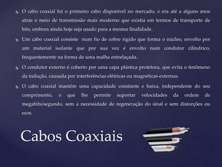  O cabo coaxial foi o primeiro cabo disponível no mercado, e era até a alguns anos
atrás o meio de transmissão mais moderno que existia em termos de transporte de
bits, embora ainda hoje seja usado para a mesma finalidade.
 Um cabo coaxial consiste num fio de cobre rígido que forma o núcleo, envolto por
um material isolante que por sua vez é envolto num condutor cilíndrico,
frequentemente na forma de uma malha entrelaçada.
 O condutor externo é coberto por uma capa plástica protetora, que evita o fenômeno
da indução, causada por interferências elétricas ou magnéticas externas.
 O cabo coaxial mantém uma capacidade constante e baixa, independente do seu
comprimento, o que lhe permite suportar velocidades da ordem de
megabits/segundo, sem a necessidade de regeneração do sinal e sem distorções ou
ecos.
Cabos Coaxiais
 