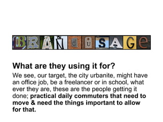 brand usage What are they using it for?   We see, our target, the city urbanite, might have an office job, be a freelancer or in school, what ever they are, these are the people getting it done;  practical daily commuters that need to move & need the things important to allow for that.   