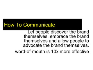 How To Communicate Let people discover the brand themselves, embrace the brand themselves and allow people to advocate the brand themselves. word-of-mouth is 10x more effective 