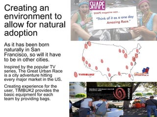 Creating an environment to allow for natural adoption As it has been born naturally in San Francisco, so will it have to be in other cities. Inspired by the popular TV series, The Great Urban Race is a city adventure hitting every major market in the US. Creating experience for the user, TIMBUK2 provides the basic equipment for each team by providing bags. 