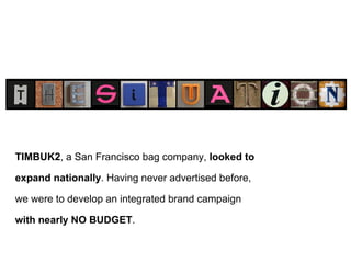the situation TIMBUK2 , a San Francisco bag company,  looked to expand nationally . Having never advertised before, we were to develop an integrated brand campaign  with nearly   NO   BUDGET .  