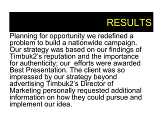 RESULTS Planning for opportunity we redefined a problem to build a nationwide campaign. Our strategy was based on our findings of Timbuk2’s   reputation and the importance for authenticity; our  efforts were awarded Best Presentation. The client was so impressed by our strategy beyond advertising Timbuk2’s Director of Marketing personally requested additional information on how they could pursue and implement our idea. 