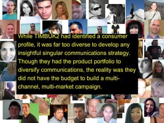 Redefining our Audience  While TIMBUK2 had identified a consumer profile, it was far too diverse to develop any insightful singular communications strategy. Though they had the product portfolio to diversify communications, the reality was they did not have the budget to build a multi-channel, multi-market campaign.   