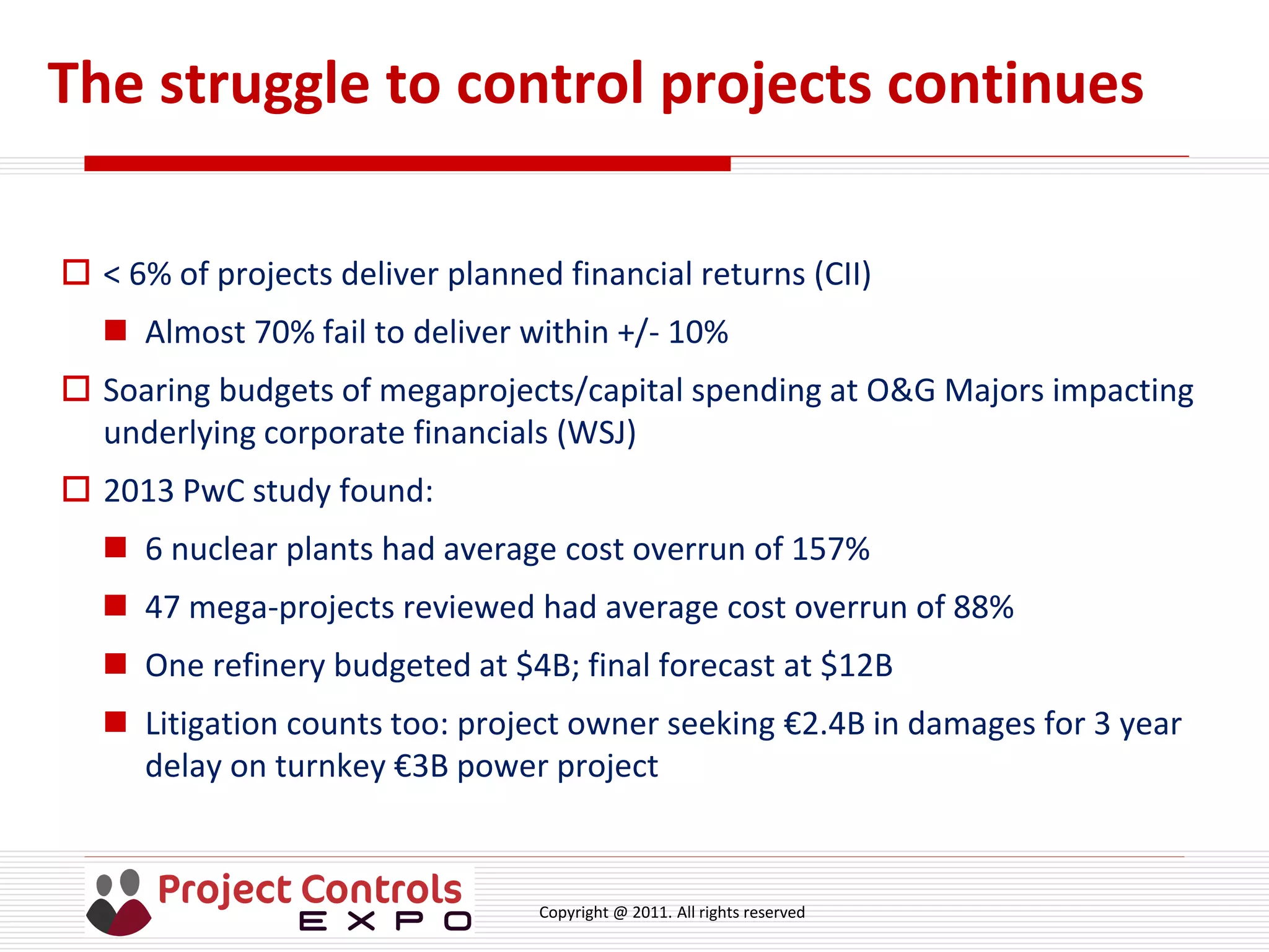 Copyright @ 2011. All rights reserved
The struggle to control projects continues
 < 6% of projects deliver planned financial returns (CII)
 Almost 70% fail to deliver within +/- 10%
 Soaring budgets of megaprojects/capital spending at O&G Majors impacting
underlying corporate financials (WSJ)
 2013 PwC study found:
 6 nuclear plants had average cost overrun of 157%
 47 mega-projects reviewed had average cost overrun of 88%
 One refinery budgeted at $4B; final forecast at $12B
 Litigation counts too: project owner seeking €2.4B in damages for 3 year
delay on turnkey €3B power project
 