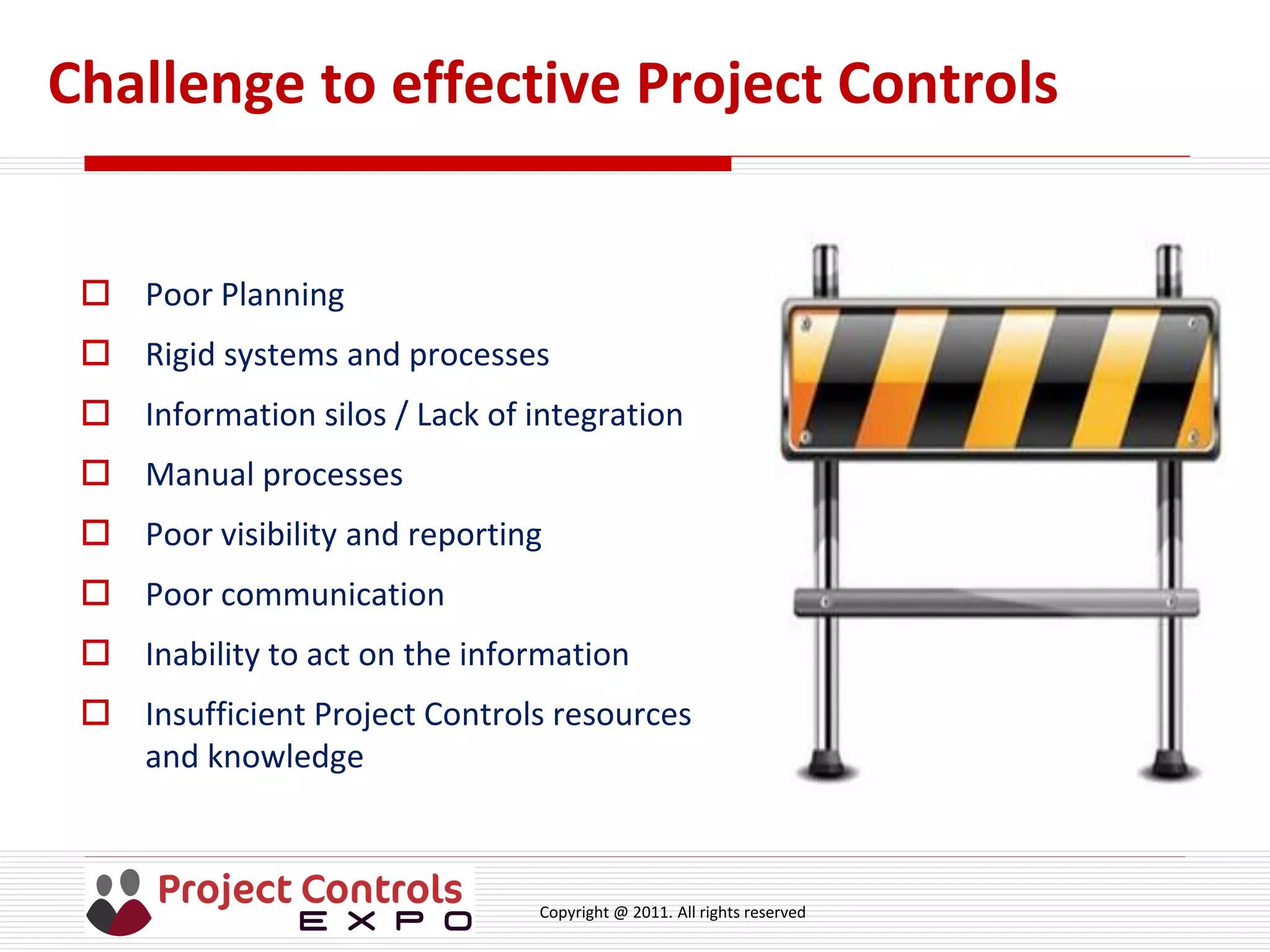 Copyright @ 2011. All rights reserved
Challenge to effective Project Controls
 Poor Planning
 Rigid systems and processes
 Information silos / Lack of integration
 Manual processes
 Poor visibility and reporting
 Poor communication
 Inability to act on the information
 Insufficient Project Controls resources
and knowledge
 