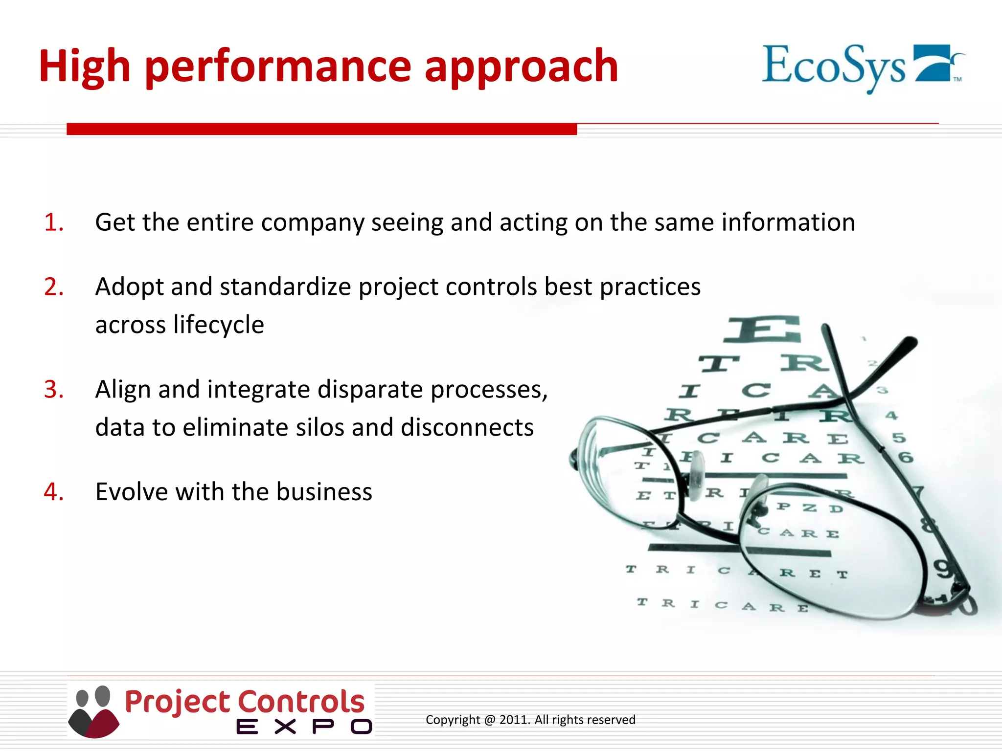 Copyright @ 2011. All rights reserved
High performance approach
1. Get the entire company seeing and acting on the same information
2. Adopt and standardize project controls best practices
across lifecycle
3. Align and integrate disparate processes,
data to eliminate silos and disconnects
4. Evolve with the business
 