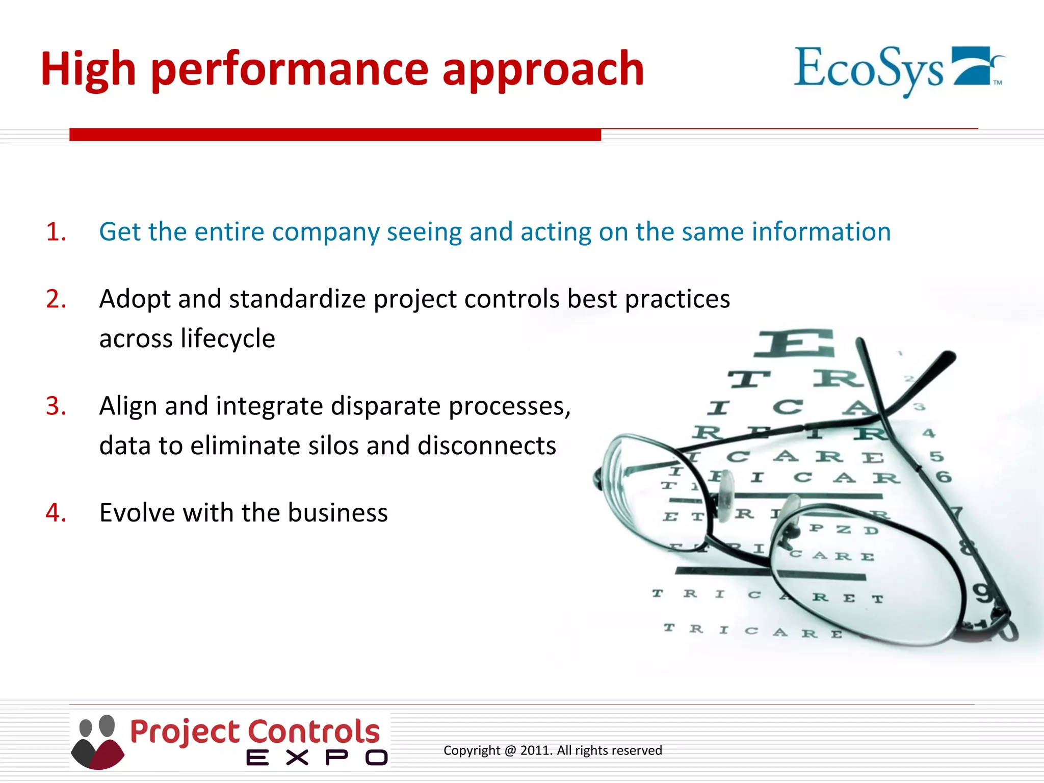 Copyright @ 2011. All rights reserved
High performance approach
1. Get the entire company seeing and acting on the same information
2. Adopt and standardize project controls best practices
across lifecycle
3. Align and integrate disparate processes,
data to eliminate silos and disconnects
4. Evolve with the business
 