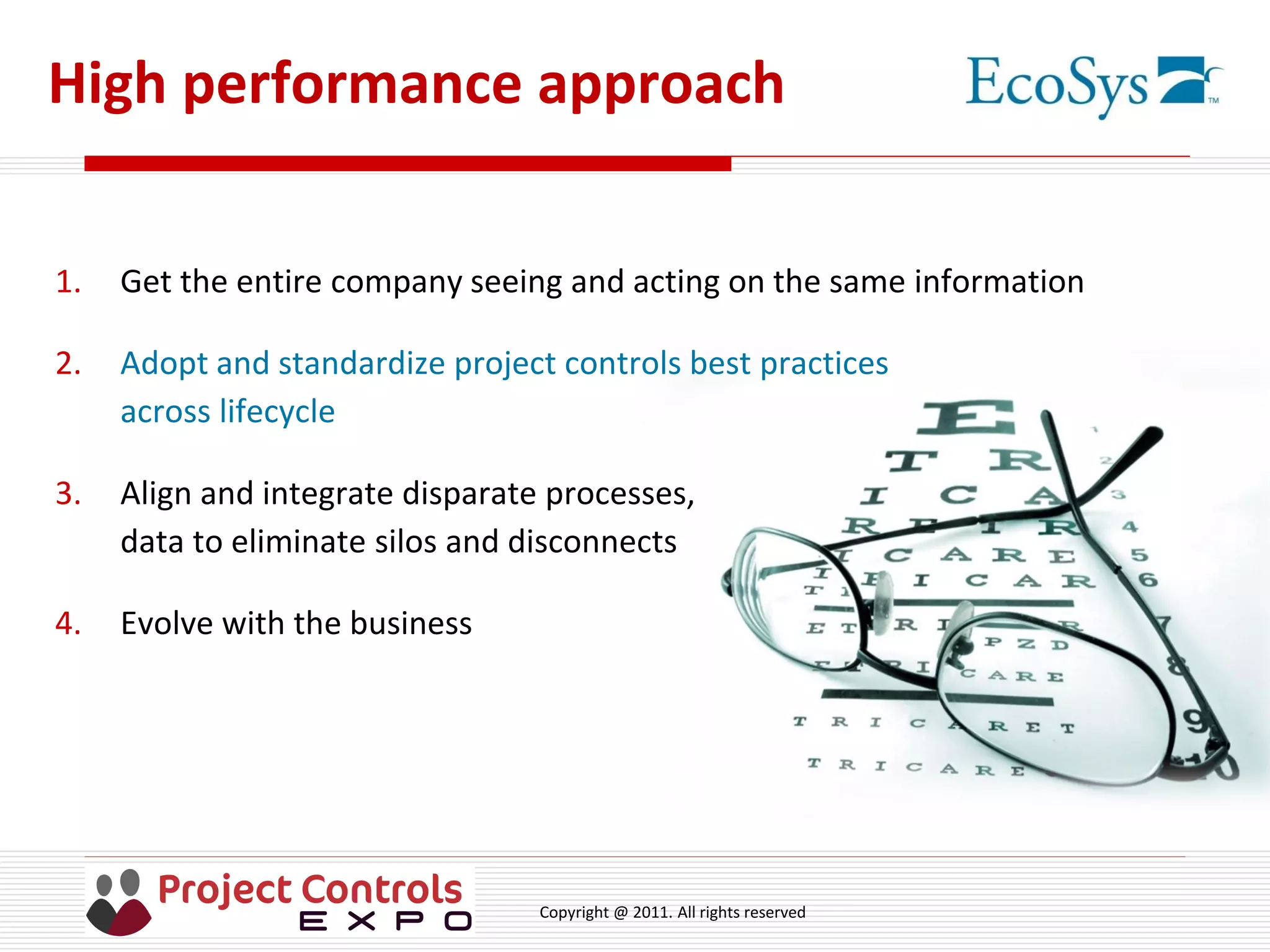 Copyright @ 2011. All rights reserved
High performance approach
1. Get the entire company seeing and acting on the same information
2. Adopt and standardize project controls best practices
across lifecycle
3. Align and integrate disparate processes,
data to eliminate silos and disconnects
4. Evolve with the business
 