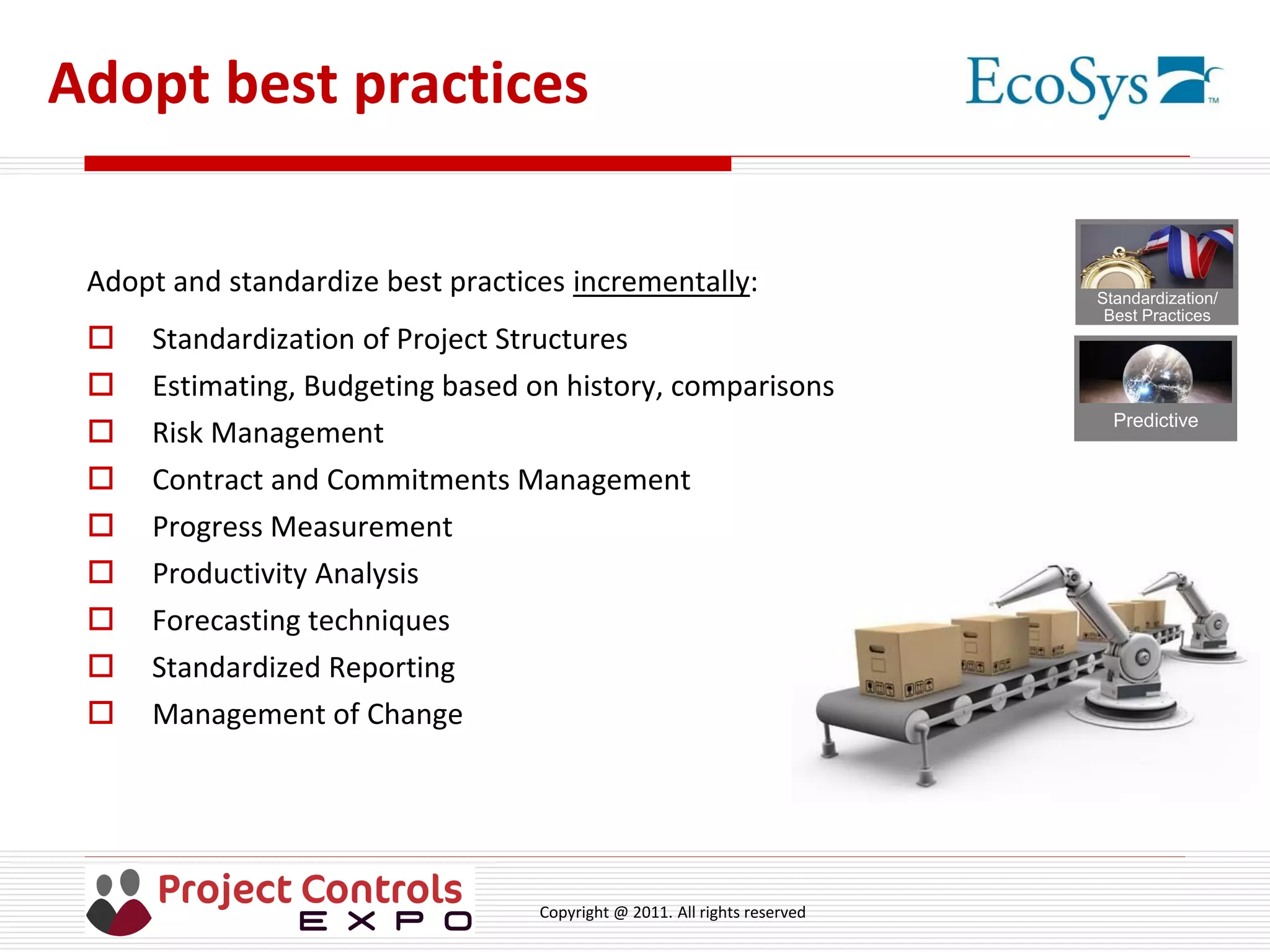 Copyright @ 2011. All rights reserved
Adopt best practices
Adopt and standardize best practices incrementally:
 Standardization of Project Structures
 Estimating, Budgeting based on history, comparisons
 Risk Management
 Contract and Commitments Management
 Progress Measurement
 Productivity Analysis
 Forecasting techniques
 Standardized Reporting
 Management of Change
Predictive
Standardization/
Best Practices
 