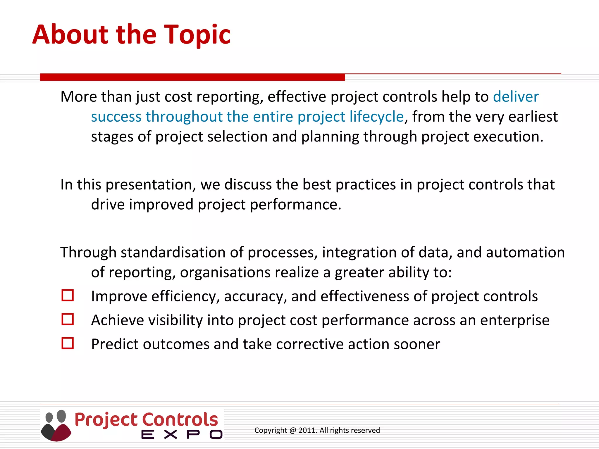 Copyright @ 2011. All rights reserved
About the Topic
More than just cost reporting, effective project controls help to deliver
success throughout the entire project lifecycle, from the very earliest
stages of project selection and planning through project execution.
In this presentation, we discuss the best practices in project controls that
drive improved project performance.
Through standardisation of processes, integration of data, and automation
of reporting, organisations realize a greater ability to:
 Improve efficiency, accuracy, and effectiveness of project controls
 Achieve visibility into project cost performance across an enterprise
 Predict outcomes and take corrective action sooner
 