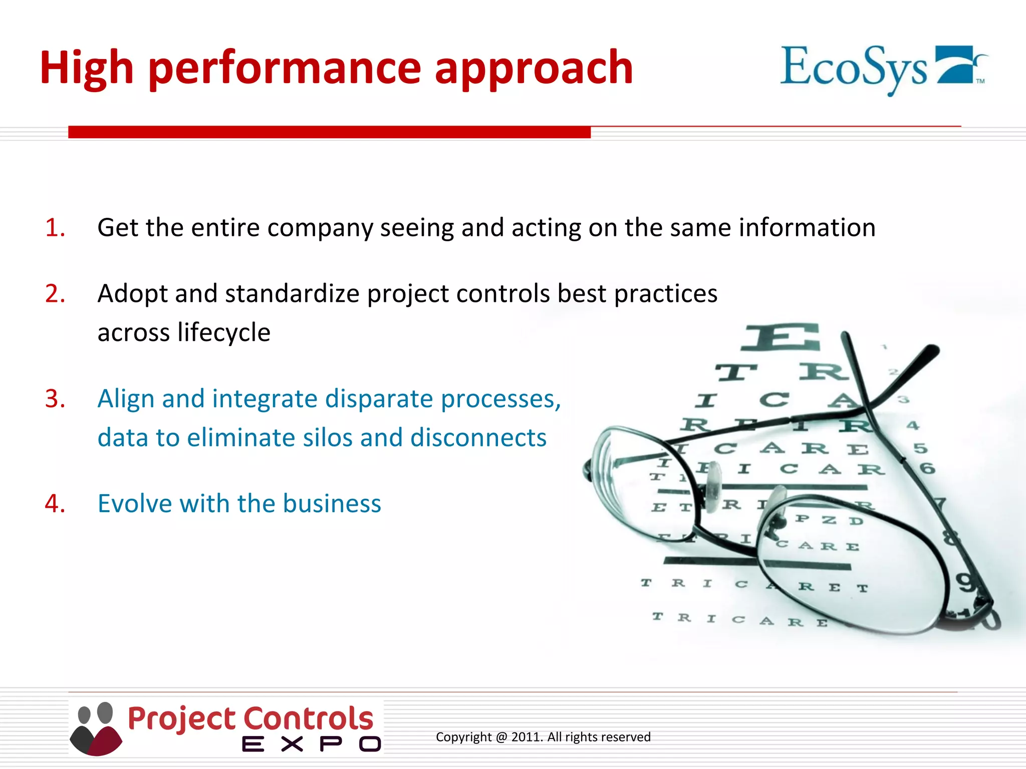 Copyright @ 2011. All rights reserved
High performance approach
1. Get the entire company seeing and acting on the same information
2. Adopt and standardize project controls best practices
across lifecycle
3. Align and integrate disparate processes,
data to eliminate silos and disconnects
4. Evolve with the business
 