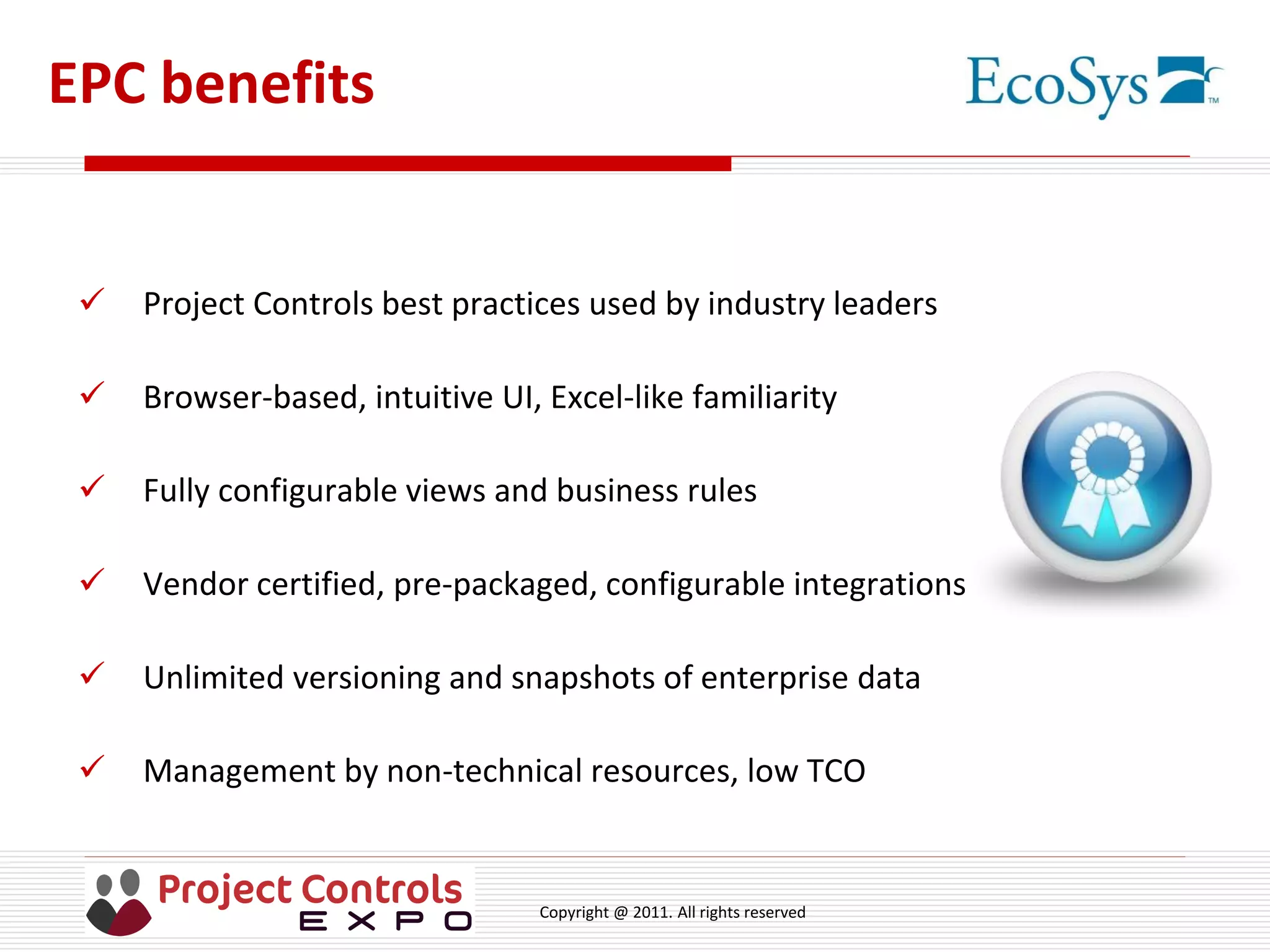 Copyright @ 2011. All rights reserved
EPC benefits
 Project Controls best practices used by industry leaders
 Browser-based, intuitive UI, Excel-like familiarity
 Fully configurable views and business rules
 Vendor certified, pre-packaged, configurable integrations
 Unlimited versioning and snapshots of enterprise data
 Management by non-technical resources, low TCO
 