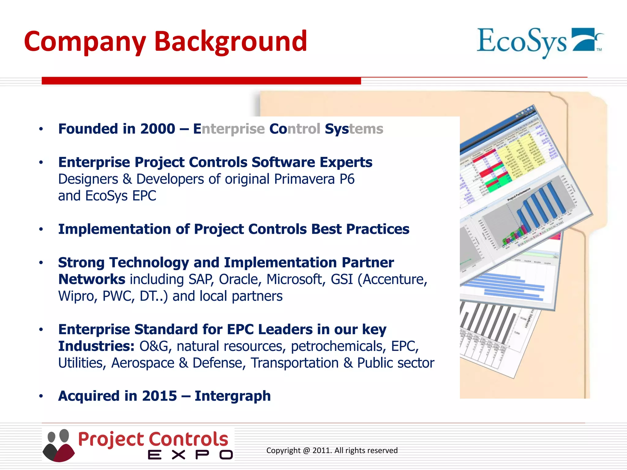 Copyright @ 2011. All rights reserved
• Founded in 2000 – Enterprise Control Systems
• Enterprise Project Controls Software Experts
Designers & Developers of original Primavera P6
and EcoSys EPC
• Implementation of Project Controls Best Practices
• Strong Technology and Implementation Partner
Networks including SAP, Oracle, Microsoft, GSI (Accenture,
Wipro, PWC, DT..) and local partners
• Enterprise Standard for EPC Leaders in our key
Industries: O&G, natural resources, petrochemicals, EPC,
Utilities, Aerospace & Defense, Transportation & Public sector
• Acquired in 2015 – Intergraph
Company BackgroundCompany Background
 