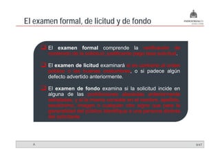 El examen formal, de licitud y de fondo
                ,


       El examen formal comprende la verificación de
       contenido de la solicitud, justificante pago tasa solicitud.

       El examen de licitud examinará si es contrario al orden
       público o las buenas costumbres, o si padece algún
       defecto advertido anteriormente
                         anteriormente.

       El examen de fondo examina si la solicitud incide en
       alguna de las prohibiciones absolutas anteriormente
       señaladas, y si la misma consiste en el nombre, apellido,
       seudónimo, imagen o cualquier otro signo que para la
       generalidad del público identifique a una persona distinta
       del solicitante




  A                                                                   9/47
 
