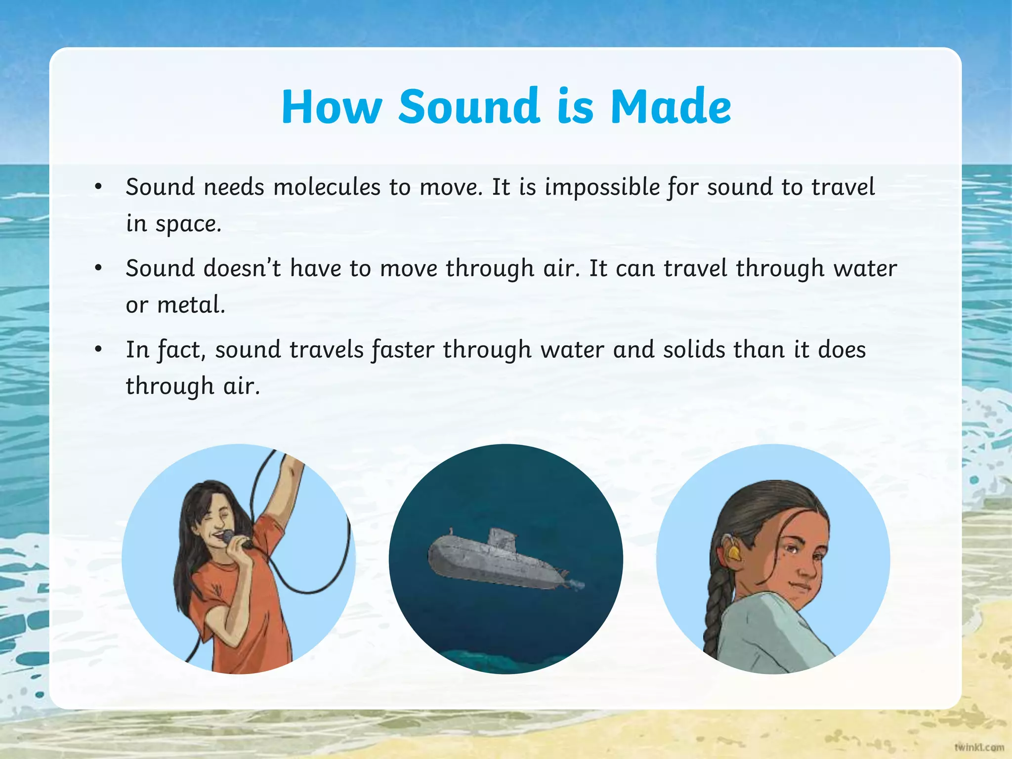 How Sound is Made
• Sound needs molecules to move. It is impossible for sound to travel
in space.
• Sound doesn’t have to move through air. It can travel through water
or metal.
• In fact, sound travels faster through water and solids than it does
through air.
 