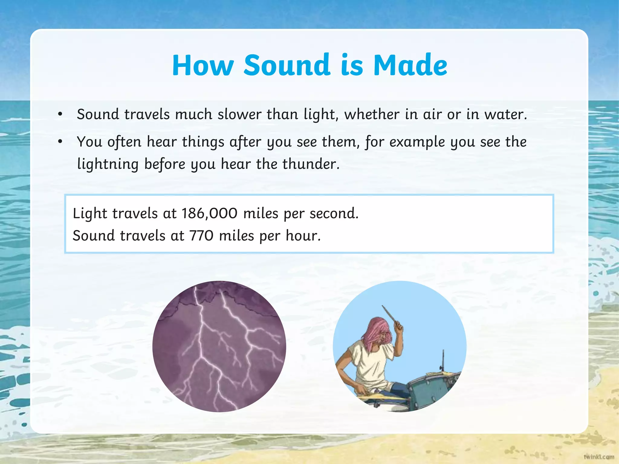 How Sound is Made
• Sound travels much slower than light, whether in air or in water.
• You often hear things after you see them, for example you see the
lightning before you hear the thunder.
Light travels at 186,000 miles per second.
Sound travels at 770 miles per hour.
 