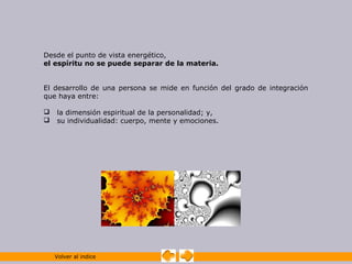 Desde el punto de vista energético,
el espíritu no se puede separar de la materia.


El desarrollo de una persona se mide en función del grado de integración
que haya entre:

   la dimensión espiritual de la personalidad; y,
   su individualidad: cuerpo, mente y emociones.




    Volver al indice
 