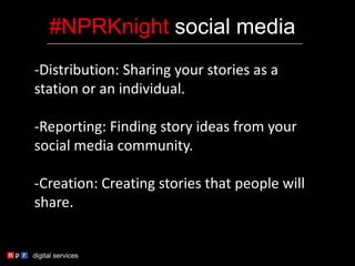 -Distribution: Sharing your stories as a
station or an individual.
-Reporting: Finding story ideas from your
social media community.
-Creation: Creating stories that people will
share.
#NPRKnight social media
 