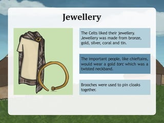 Jewellery
The Celts liked their jewellery.
Jewellery was made from bronze,
gold, silver, coral and tin.
The important people, like chieftains,
would wear a gold torc which was a
twisted neckband.
Brooches were used to pin cloaks
together.
 