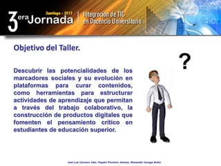 Objetivo del Taller.

Descubrir las potencialidades de los
marcadores sociales y su evolución en
                                                                                                  ?
plataformas para curar contenidos,
como herramientas para estructurar
actividades de aprendizaje que permitan
a través del trabajo colaborativo, la
construcción de productos digitales que
fomenten el pensamiento crítico en
estudiantes de educación superior.




                 José Luis Carrasco Sáez, Rogelio Pincheira Jiménez, Marianella Careaga Butter.
 