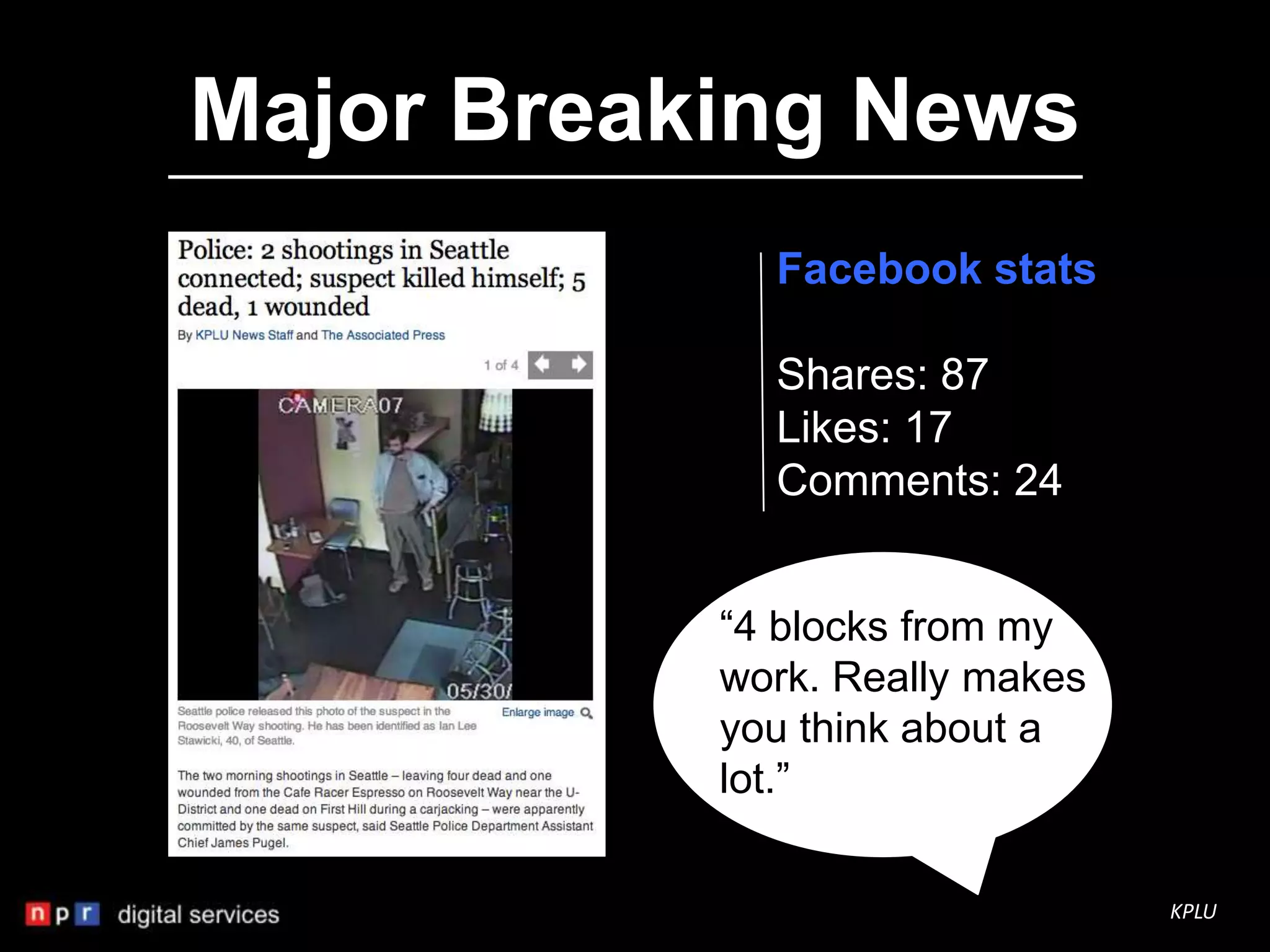 Major Breaking News
             Facebook stats

             Shares: 87
             Likes: 17
             Comments: 24


           “4 blocks from my
           work. Really makes
           you think about a
           lot.”

                                KPLU
 