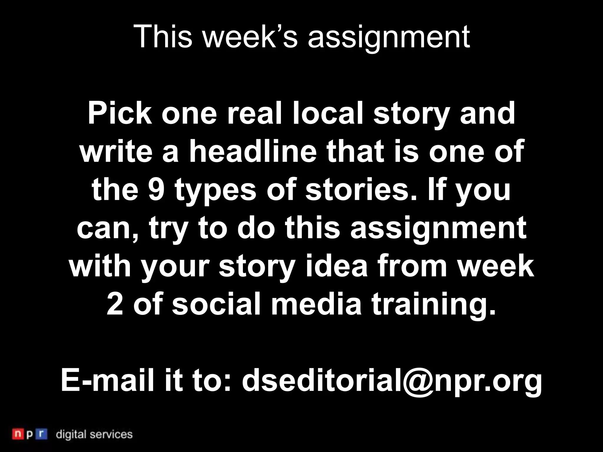 This week’s assignment

 Pick one real local story and
write a headline that is one of
 the 9 types of stories. If you
can, try to do this assignment
with your story idea from week
  2 of social media training.

E-mail it to: dseditorial@npr.org
 