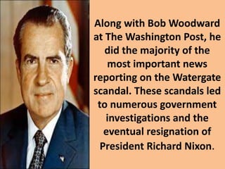 Along with Bob Woodward
at The Washington Post, he
did the majority of the
most important news
reporting on the Watergate
scandal. These scandals led
to numerous government
investigations and the
eventual resignation of
President Richard Nixon.
 