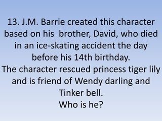 13. J.M. Barrie created this character
based on his brother, David, who died
in an ice-skating accident the day
before his 14th birthday.
The character rescued princess tiger lily
and is friend of Wendy darling and
Tinker bell.
Who is he?
 