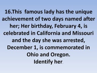 16.This famous lady has the unique
achievement of two days named after
her; Her birthday, February 4, is
celebrated in California and Missouri
and the day she was arrested,
December 1, is commemorated in
Ohio and Oregon.
Identify her.
 