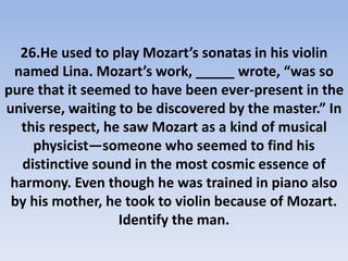 26.He used to play Mozart’s sonatas in his violin
named Lina. Mozart’s work, _____ wrote, “was so
pure that it seemed to have been ever-present in the
universe, waiting to be discovered by the master.” In
this respect, he saw Mozart as a kind of musical
physicist—someone who seemed to find his
distinctive sound in the most cosmic essence of
harmony. Even though he was trained in piano also
by his mother, he took to violin because of Mozart.
Identify the man.
 