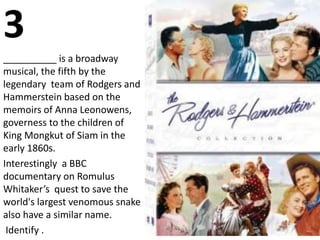 3
__________ is a broadway
musical, the fifth by the
legendary team of Rodgers and
Hammerstein based on the
memoirs of Anna Leonowens,
governess to the children of
King Mongkut of Siam in the
early 1860s.
Interestingly a BBC
documentary on Romulus
Whitaker’s quest to save the
world's largest venomous snake
also have a similar name.
Identify .
 
