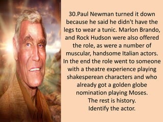 30.Paul Newman turned it down
because he said he didn't have the
legs to wear a tunic. Marlon Brando,
and Rock Hudson were also offered
the role, as were a number of
muscular, handsome Italian actors.
In the end the role went to someone
with a theatre experience playing
shakesperean characters and who
already got a golden globe
nomination playing Moses.
The rest is history.
Identify the actor.
 