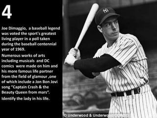 4
Joe Dimaggio, a baseball legend
was voted the sport's greatest
living player in a poll taken
during the baseball centennial
year of 1969.
Numerous works of arts
including musicals and DC
comics were made on him and
his more famous life partner
from the field of glamour ,one
of which include a Jon Bon Jovi
song “Captain Crash & the
Beauty Queen from mars“.
Identify the lady in his life.
 