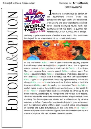 ndia hosts the world T20 six edition. In
this tournament sixteen teams are
participated and eight teams will be qualified
with ranking and other eight teams qualified
throw playing qualifying round. With this
qualifying round two teams is qualified for
next round (TOP TEN ROUND). This is a huge
and very popular tournament of cricket in the world. This tournament
hosting will decide international cricket council headquarter.
In this tournament Pakistan cricket team have some security problem
from Bharatiya Janata Party (BJP) Indian political party. This is a genuine
reason because Indians gave terrorism threats to Pakistan cricket team.
They are speaking hate speech against Pakistan cricket team. Then
Pakistan governmentand Pakistan cricket board (PCB) took a decision for
not send Pakistanicricket team in world t20 cup. After some statement of
PakistanigovtIndian governmenttook a step againstsecurity reasons and
change Pakistan vs India match from dram Shala to Kolkata. In all the
tournamentPakistanVsIndiamatch is veryimportant. TheIndia–Pakistan
cricket rivalry is one of the most intense sports rivalries in the world. An
India - Pakistan cricket match has been estimated to attract up to one
billion viewers, according to TV ratings firms and various other reports.
This match looks like a war between two countries. Players in both teams
routinely face intense pressure to win, and are threatened by extreme
reactions in defeat. Extreme fan reactions to defeats in key matches such
as in the ICCCricket World t20 have been recorded, with a limited degree
of violence and public disturbances. At the same time, India - Pakistan
cricket matches have also offered opportunities for cricket diplomacy as a
means to improve relations between the two countries.
I
Submitted to:Maam Rubina Azhar Submitted by : Tayyab Husnain
( L1F15BSMC0076)
 
