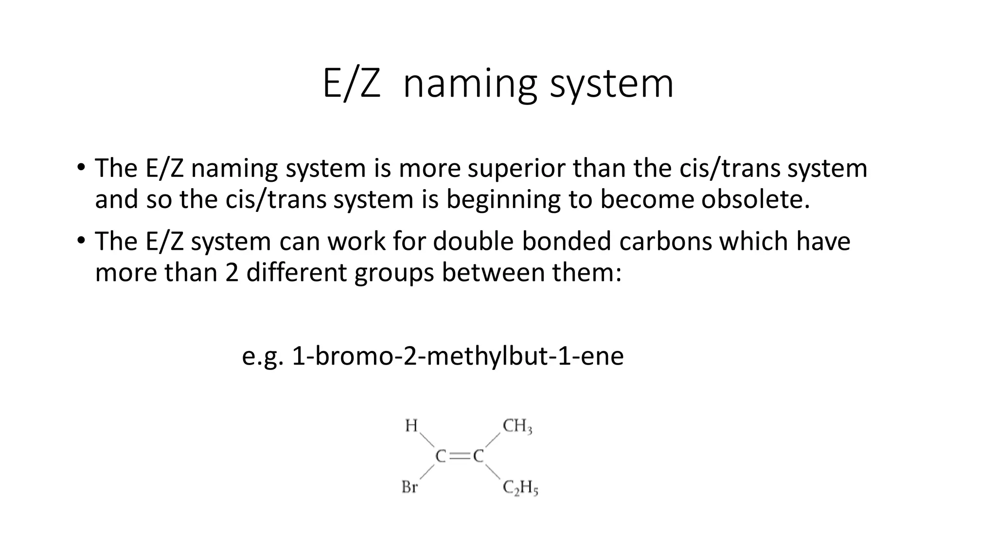 E/Z naming system
• The E/Z naming system is more superior than the cis/trans system
and so the cis/trans system is beginning to become obsolete.
• The E/Z system can work for double bonded carbons which have
more than 2 different groups between them:
e.g. 1-bromo-2-methylbut-1-ene
 