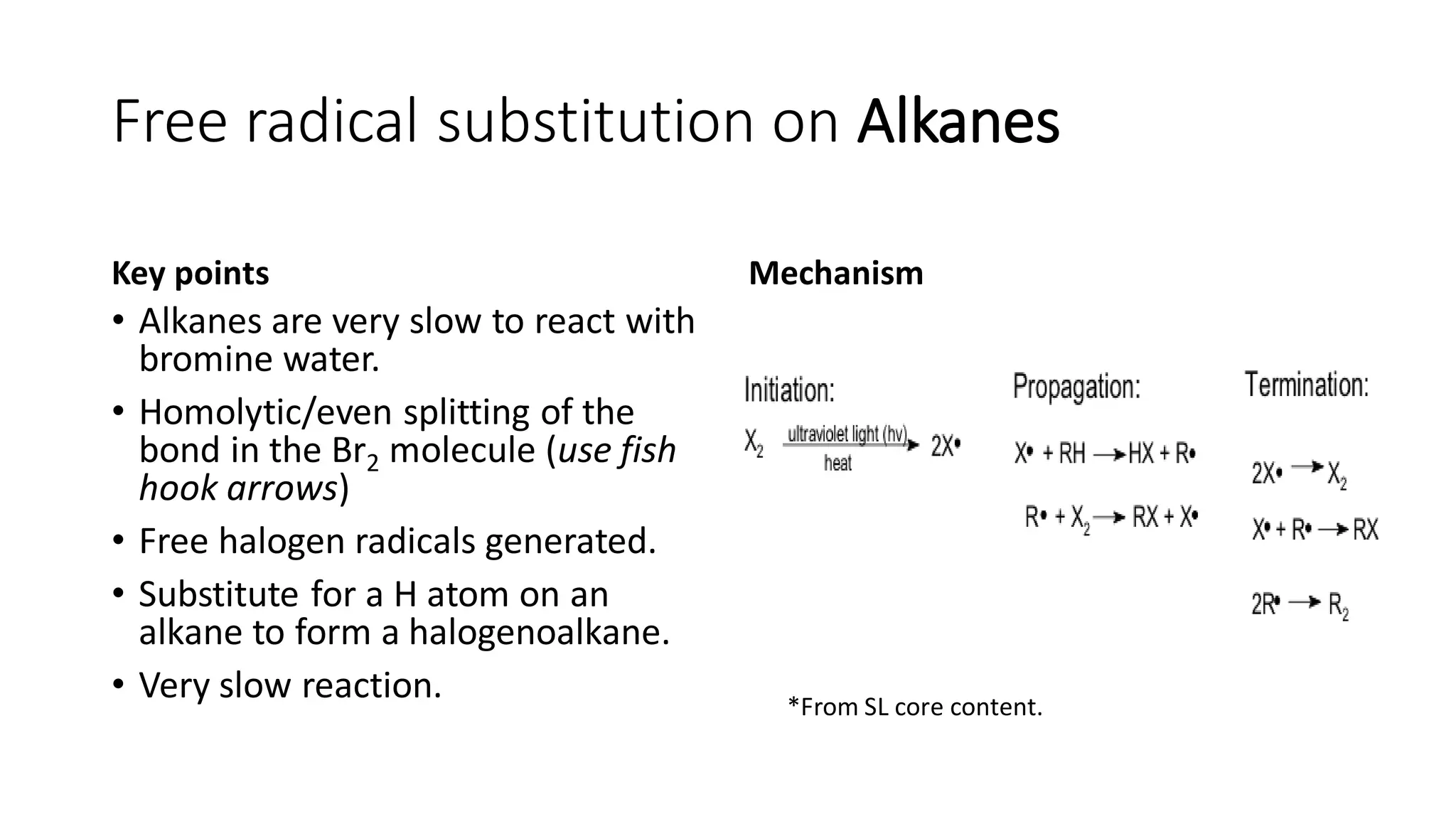 Free radical substitution on Alkanes
Key points
• Alkanes are very slow to react with
bromine water.
• Homolytic/even splitting of the
bond in the Br2 molecule (use fish
hook arrows)
• Free halogen radicals generated.
• Substitute for a H atom on an
alkane to form a halogenoalkane.
• Very slow reaction.
Mechanism
*From SL core content.
 