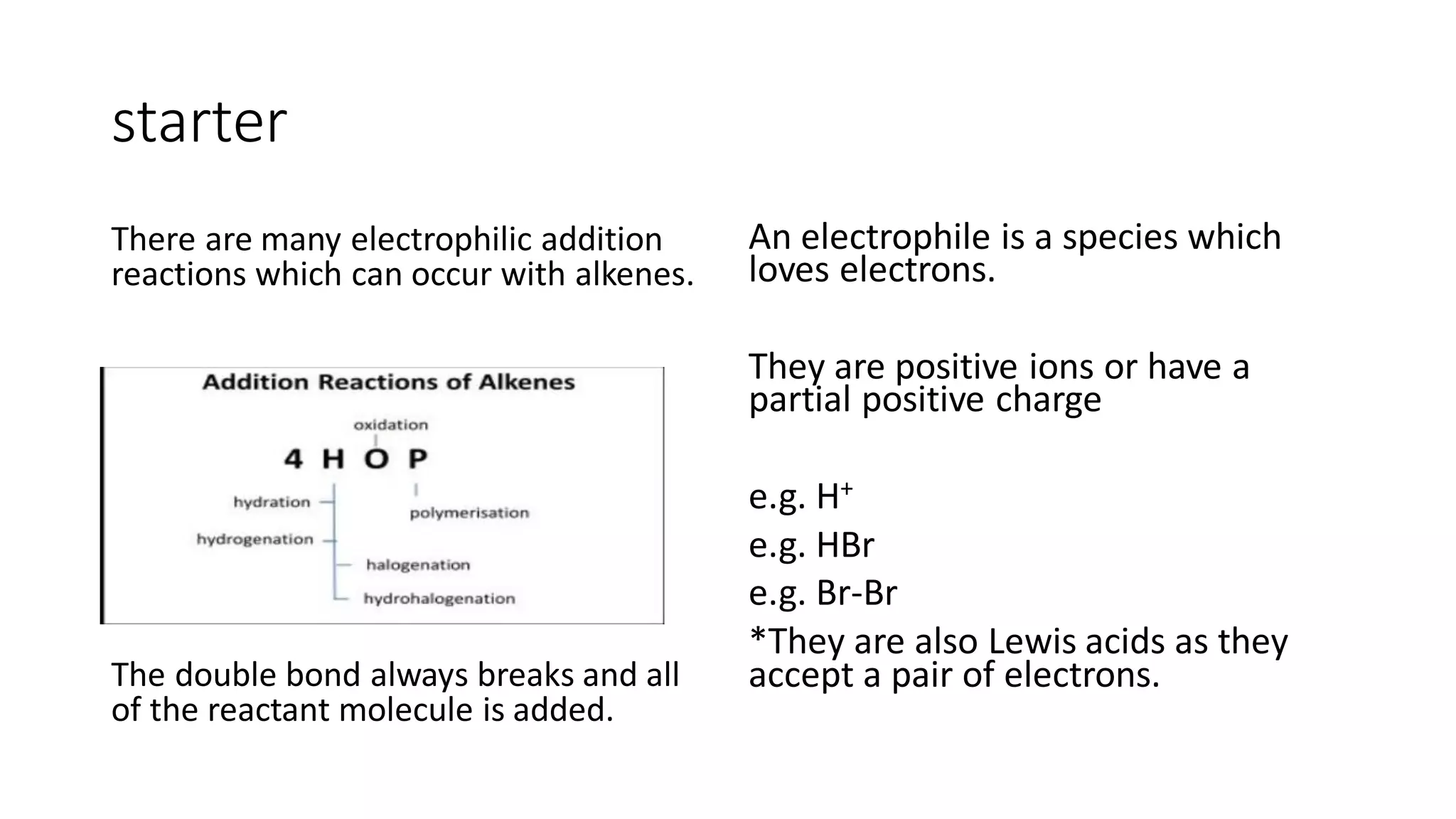 starter
There are many electrophilic addition
reactions which can occur with alkenes.
The double bond always breaks and all
of the reactant molecule is added.
An electrophile is a species which
loves electrons.
They are positive ions or have a
partial positive charge
e.g. H+
e.g. HBr
e.g. Br-Br
*They are also Lewis acids as they
accept a pair of electrons.
 