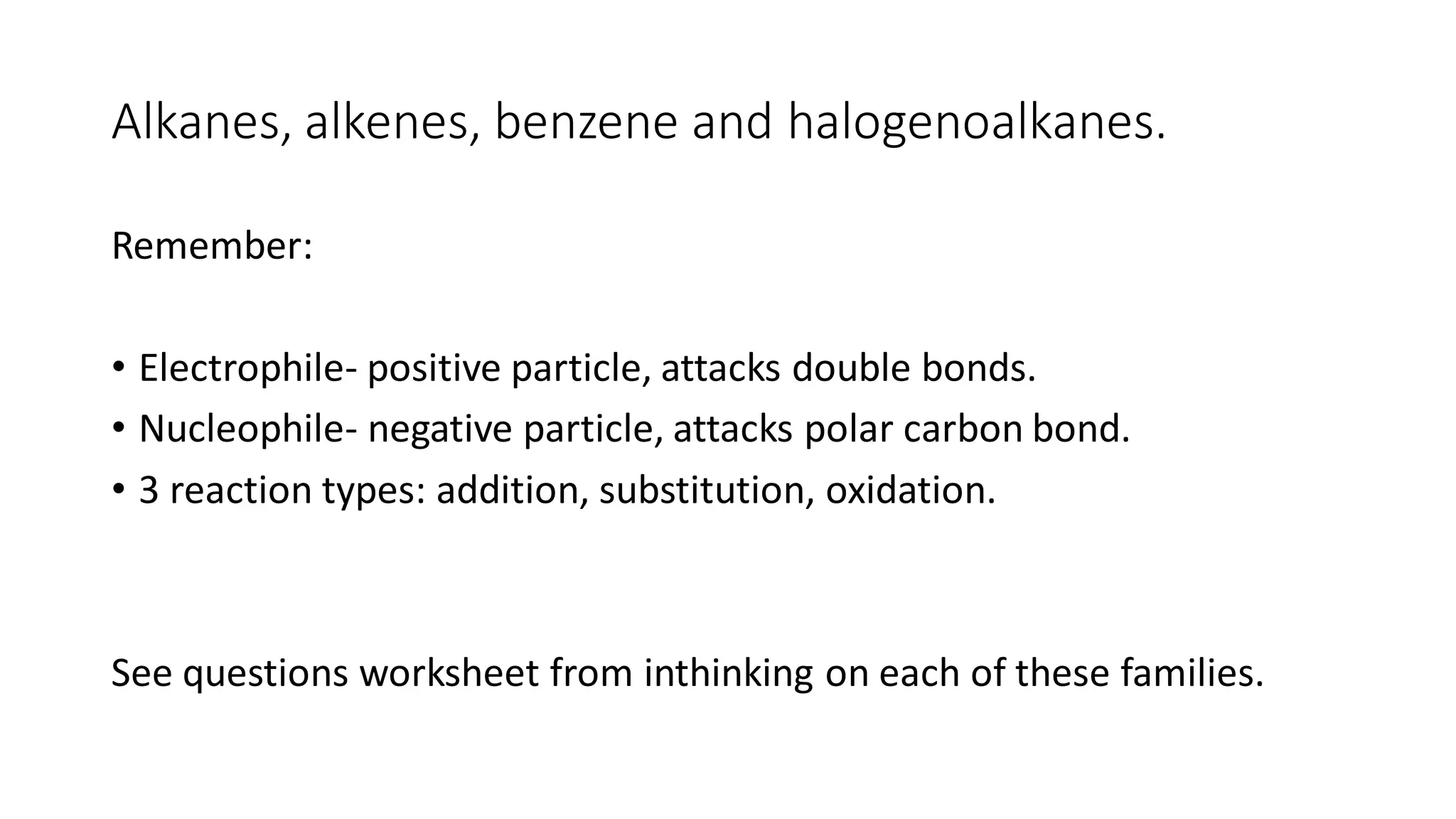 Alkanes, alkenes, benzene and halogenoalkanes.
Remember:
• Electrophile- positive particle, attacks double bonds.
• Nucleophile- negative particle, attacks polar carbon bond.
• 3 reaction types: addition, substitution, oxidation.
See questions worksheet from inthinking on each of these families.
 