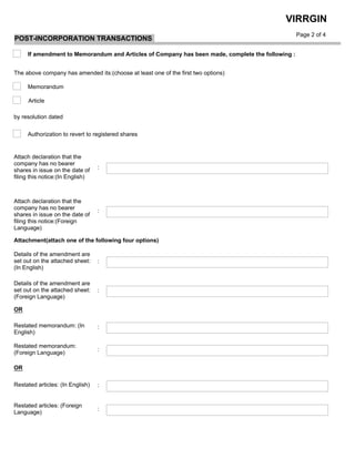  
Article
Memorandum
The above company has amended its:(choose at least one of the first two options)
by resolution dated
Authorization to revert to registered shares
Attach declaration that the
company has no bearer
shares in issue on the date of
filing this notice:(Foreign
Language)
Details of the amendment are
set out on the attached sheet:
(In English)
Attachment(attach one of the following four options)
Details of the amendment are
set out on the attached sheet:
(Foreign Language)
Restated memorandum: (In
English)
OR
Restated memorandum:
(Foreign Language)
OR
Restated articles: (Foreign
Language)
Page 2 of 4
VIRRGIN
If amendment to Memorandum and Articles of Company has been made, complete the following :
Attach declaration that the
company has no bearer
shares in issue on the date of
filing this notice:(In English)
:
:
:
:
:
:
Restated articles: (In English) :
:
POST-INCORPORATION TRANSACTIONS
 
