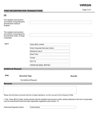  
OR
The restated memorandum
and articles incorporating the
amendments made:(In
English):
The restated memorandum
and articles incorporating the
amendments made: (Foreign
Language)
Agent
Page 3 of 4
VIRRGIN
:
:
Vistra (BVI) Limited:
Vistra Corporate Services Centre
Wickhams Cay II
Road Town
Tortola
VG1110
VIRGIN ISLANDS, BRITISH
Additional Request
Please note that these comments will have no legal implications, nor form any part of the Company's Profile
Remarks
I / We, Vistra (BVI) Limited, hereby declare that the restated memorandum and/or articles attached to this form incorporates
only the amendments that have been separately registered under section 13.
Authorised Signatory Name : Tunika Aymer
POST-INCORPORATION TRANSACTIONS
No Additional Request
S/No. Document Type Quantity
 