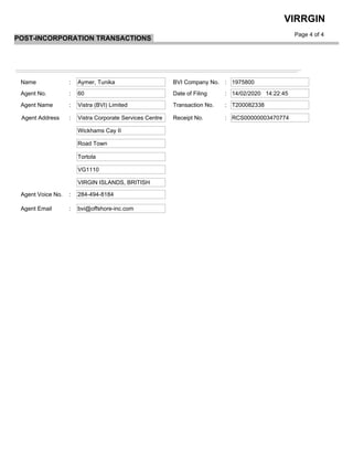  
Page 4 of 4
VIRRGIN
POST-INCORPORATION TRANSACTIONS
Name BVI Company No.
Date of Filing
Transaction No.Agent Name
Receipt No.Agent Address
Agent Voice No.
Agent Email
: :Aymer, Tunika 1975800
: :Agent No. 60 14/02/2020 14:22:45
: :Vistra (BVI) Limited T200082338
: :Vistra Corporate Services Centre RCS00000003470774
Wickhams Cay II
Road Town
Tortola
VG1110
VIRGIN ISLANDS, BRITISH
: 284-494-8184
: bvi@offshore-inc.com
 